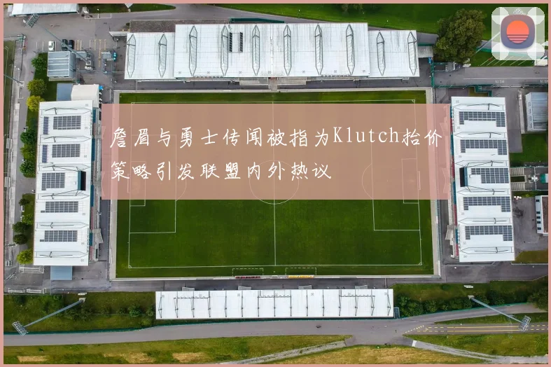 詹眉与勇士传闻被指为Klutch抬价策略引发联盟内外热议