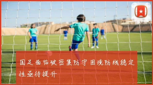 国足面临破密集防守困境防线稳定性亟待提升