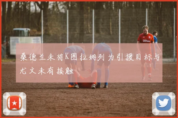 桑德兰未将K图拉姆列为引援目标与尤文未有接触