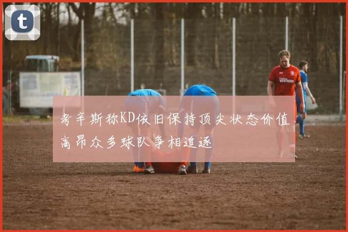 考辛斯称KD依旧保持顶尖状态价值高昂众多球队争相追逐