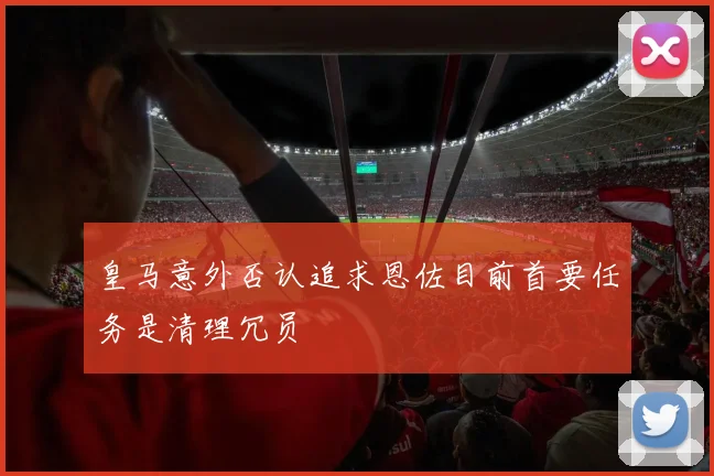 皇马意外否认追求恩佐目前首要任务是清理冗员