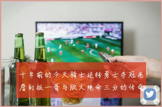 十年前的今天骑士逆转勇士夺冠老詹钉板一哥与欧文绝命三分的传奇时刻