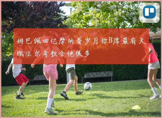 姆巴佩回忆摩纳哥岁月称B席最有天赋法尔考教会他很多