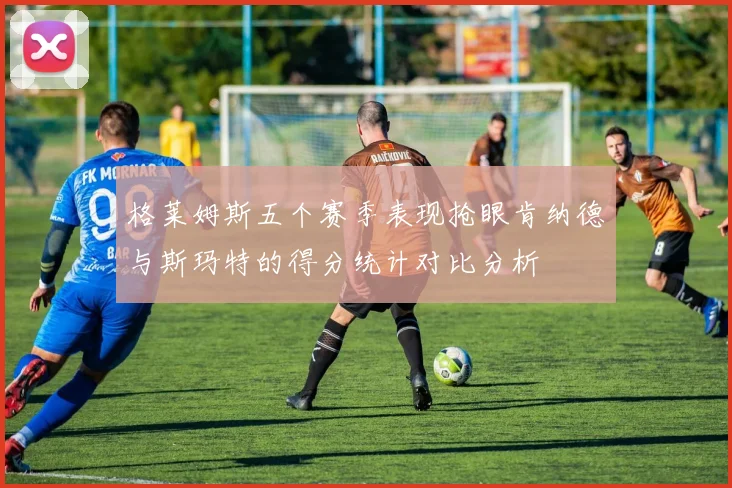 格莱姆斯五个赛季表现抢眼肯纳德与斯玛特的得分统计对比分析