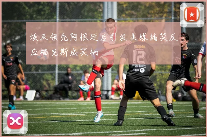 埃及领先阿根廷后引发美媒搞笑反应福克斯成笑柄