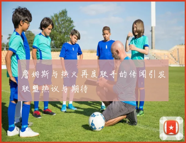 詹姆斯与热火再度联手的传闻引发联盟热议与期待