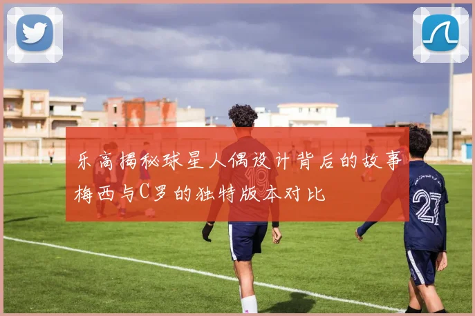 乐高揭秘球星人偶设计背后的故事梅西与C罗的独特版本对比
