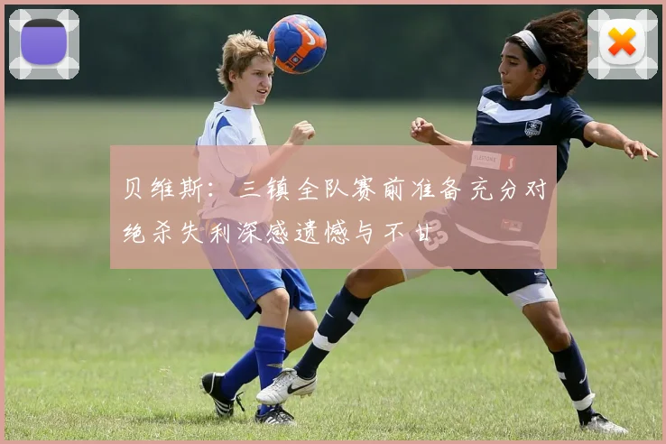 贝维斯：三镇全队赛前准备充分对绝杀失利深感遗憾与不甘