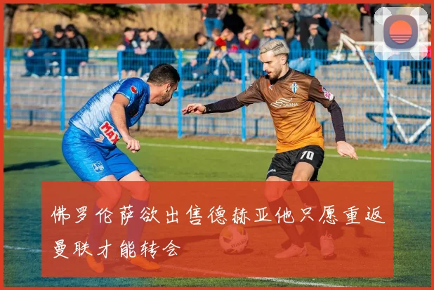 佛罗伦萨欲出售德赫亚他只愿重返曼联才能转会