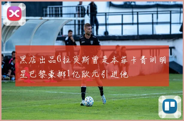 黑店出品G拉莫斯曾是本菲卡青训明星巴黎豪掷1亿欧元引进他