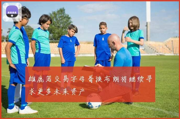雄鹿若交易字母哥换布朗将继续寻求更多未来资产