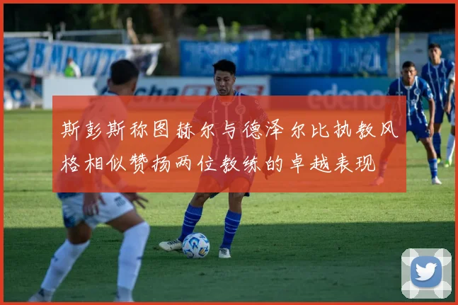 斯彭斯称图赫尔与德泽尔比执教风格相似赞扬两位教练的卓越表现