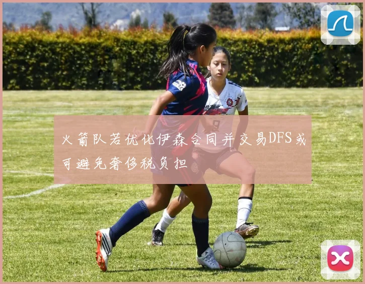 火箭队若优化伊森合同并交易DFS或可避免奢侈税负担