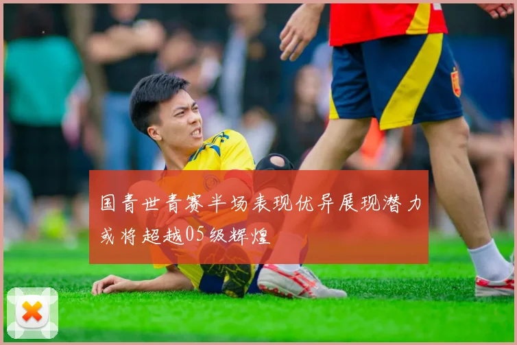 国青世青赛半场表现优异展现潜力或将超越05级辉煌