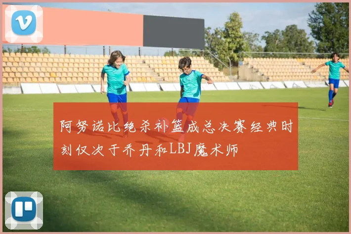 阿努诺比绝杀补篮成总决赛经典时刻仅次于乔丹和LBJ魔术师