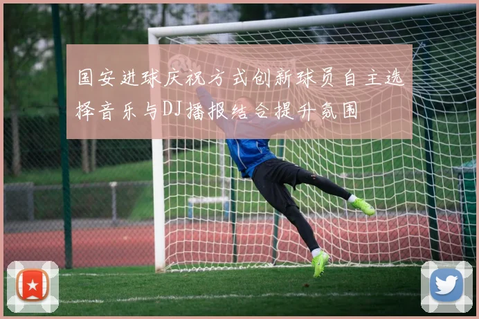 国安进球庆祝方式创新球员自主选择音乐与DJ播报结合提升氛围