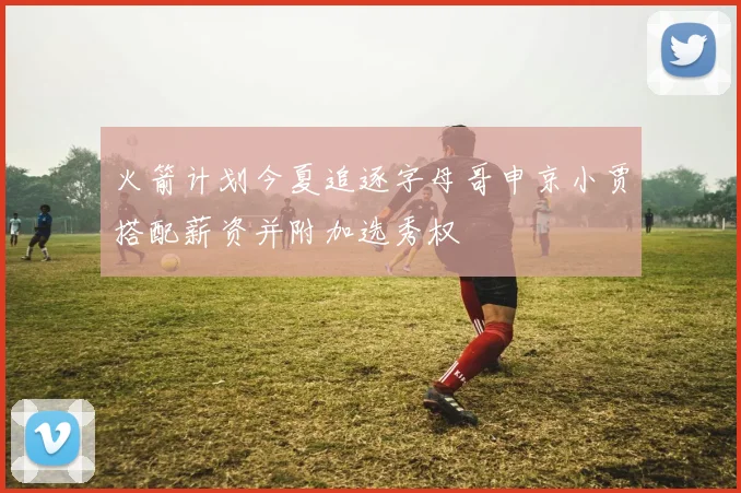 火箭计划今夏追逐字母哥申京小贾搭配薪资并附加选秀权